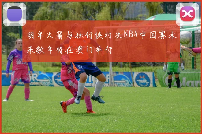 明年火箭与独行侠对决NBA中国赛未来数年将在澳门举行