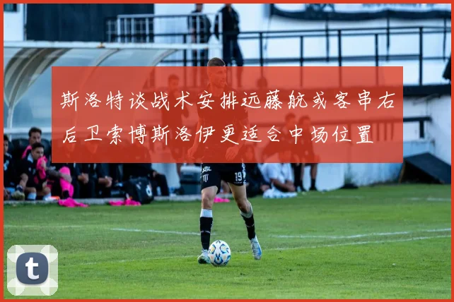 斯洛特谈战术安排远藤航或客串右后卫索博斯洛伊更适合中场位置