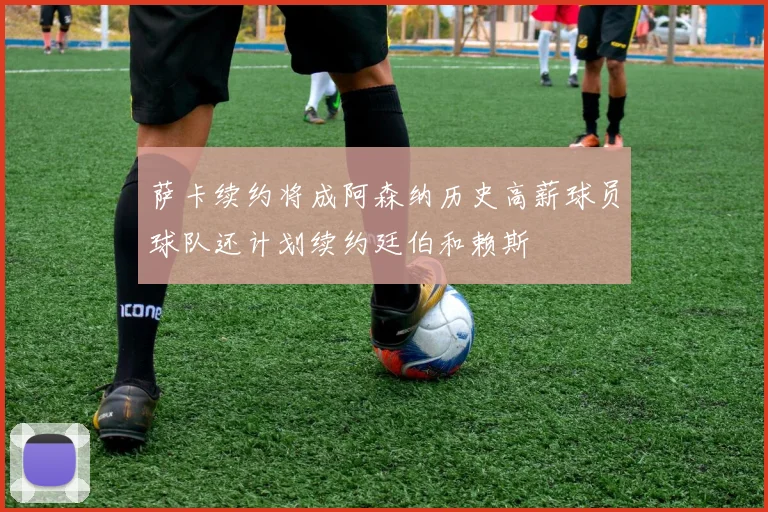 萨卡续约将成阿森纳历史高薪球员球队还计划续约廷伯和赖斯