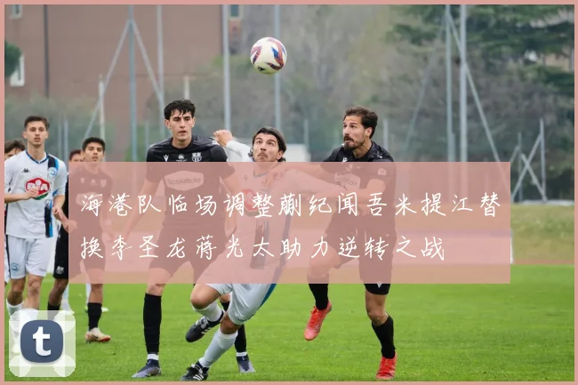 海港队临场调整蒯纪闻吾米提江替换李圣龙蒋光太助力逆转之战