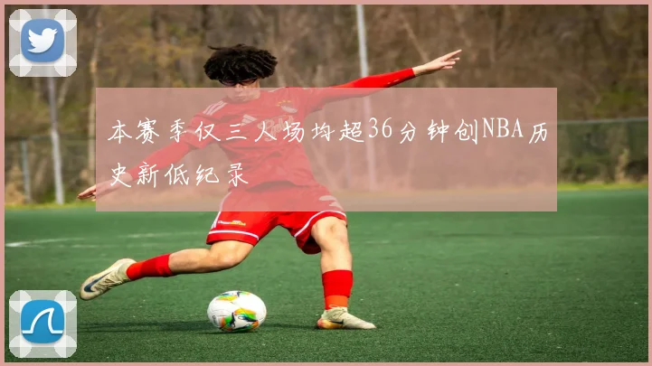 本赛季仅三人场均超36分钟创NBA历史新低纪录