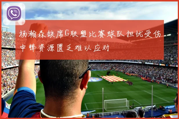 杨瀚森缺席G联盟比赛球队担忧受伤中锋资源匮乏难以应对